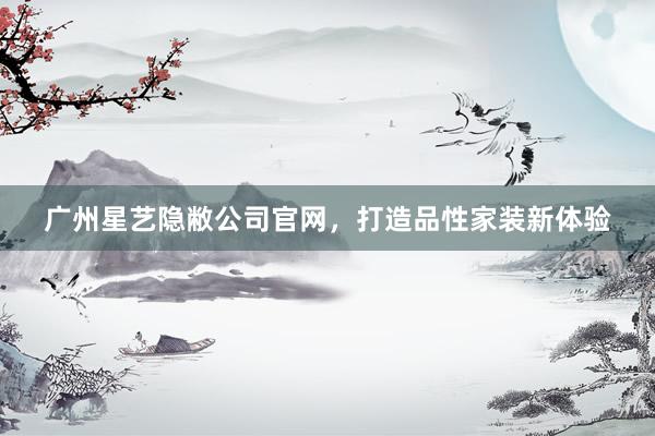 广州星艺隐敝公司官网，打造品性家装新体验