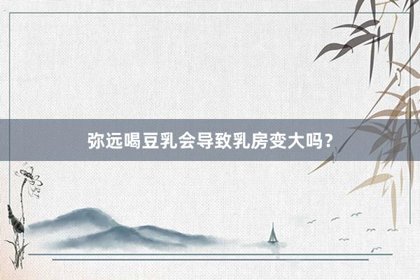 弥远喝豆乳会导致乳房变大吗？