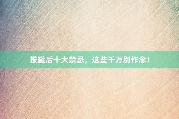 拔罐后十大禁忌，这些千万别作念！