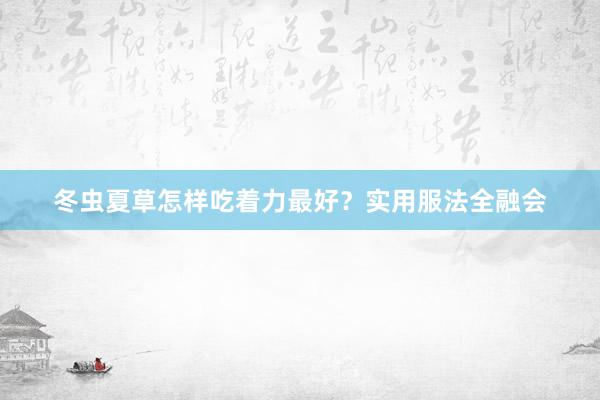 冬虫夏草怎样吃着力最好？实用服法全融会